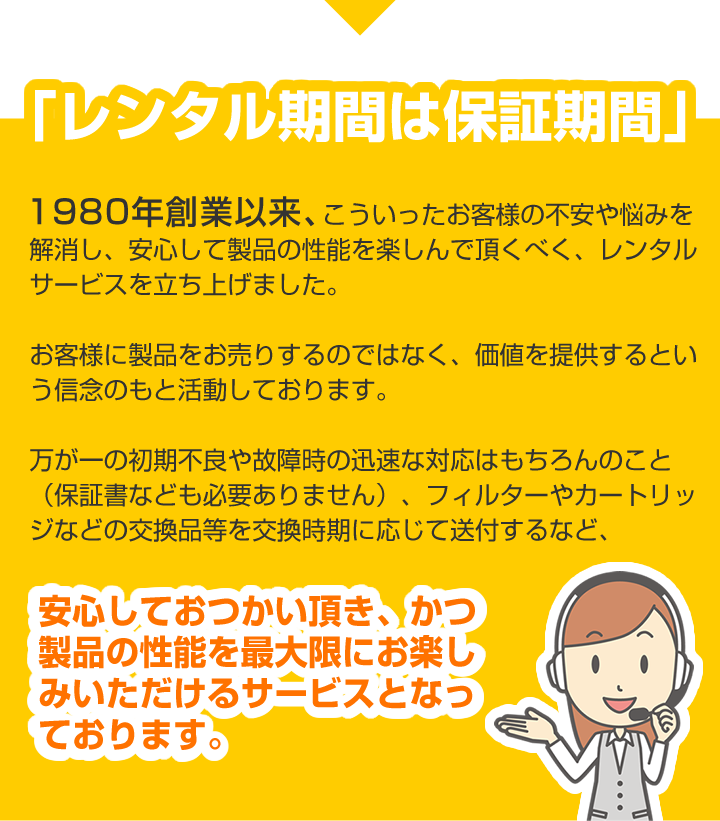 初期不良や故障時の迅速な対応はもちろんのこと（保証書なども必要ありません）、フィルターやカートリッジなどの交換品等を交換時期に応じて送付するなど安心しておつかい頂きかつ製品の性能を最大限にお楽しみいただけるサービスとなっております。 