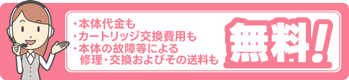 ・本体代金もカートリッジ交換費用も本体の故障等による修理・交換およびその送料も無料