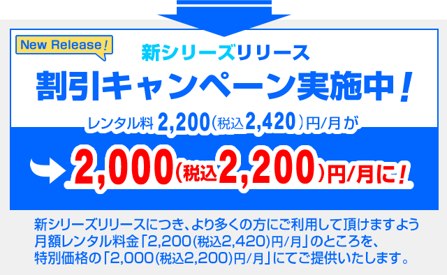 新シリーズリリースにつき、より多くの方にご利用して頂けますよう、 
月額レンタル料金「2,200円/月」のところを特別価格の「2,000円/月」にてご提供するキャンペーン実施中です。