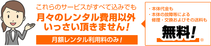 これらのサービスがすべて込みでも 月々のレンタル費用以外いっさい頂きません!