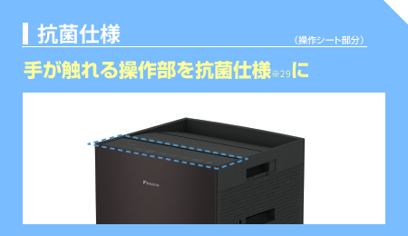【抗菌仕様】
手が触れる操作部を抗菌仕様※29に