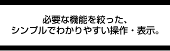 必要な機能を絞った、シンプルでわかりやすい操作・表示。