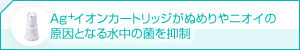 Ag+イオンカートリッジがぬめりやニオイの
原因となる水中の菌を抑制