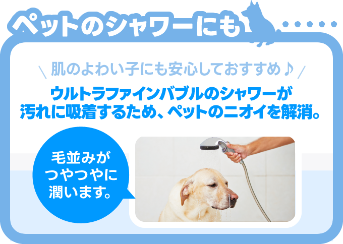 ウルトラファインバブルのシャワーが汚れに吸着するため、ペットのニオイを解消。毛並みがつやつやに潤います。