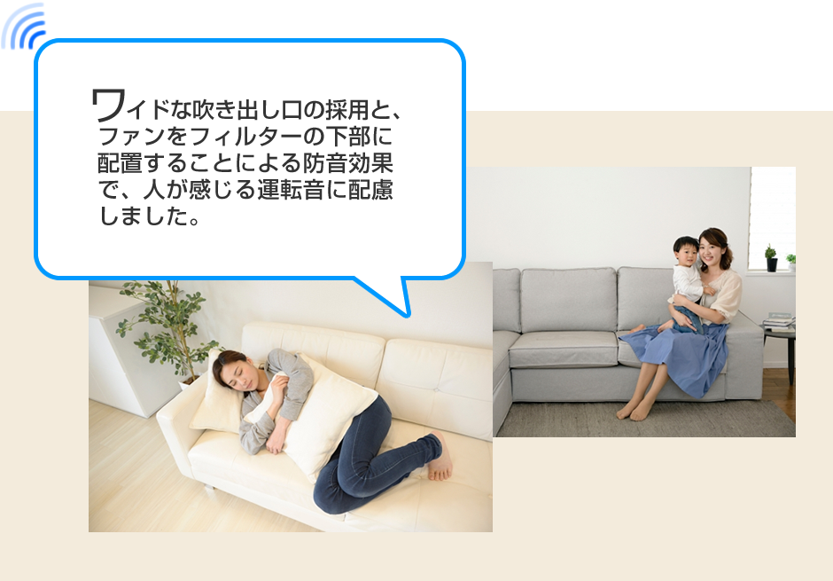 
ワイドな吹き出し口の採用と、ファンをフィルターの下部に配置することによる防音効果で、人が感じる運転音に配慮しました。