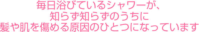  毎日浴びているシャワーが、知らず知らずのうちに髪や肌を傷める原因のひとつになっています