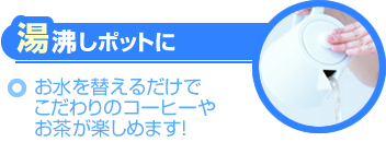湯沸しポットに～お水を替えるだけでこだわりのコーヒーやお茶が楽しめます！～