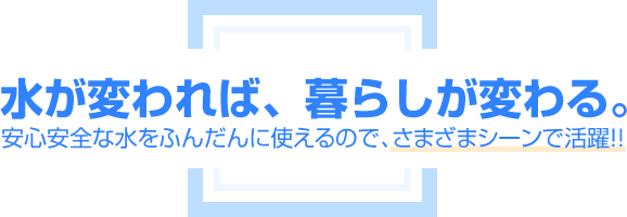 水が変われば、暮らしが変わる。安心安全な水をふんだんに使えるのでさまざまシーンで活躍！。