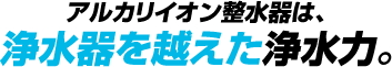 アルカリイオン整水器は浄水器を越えた浄水力。