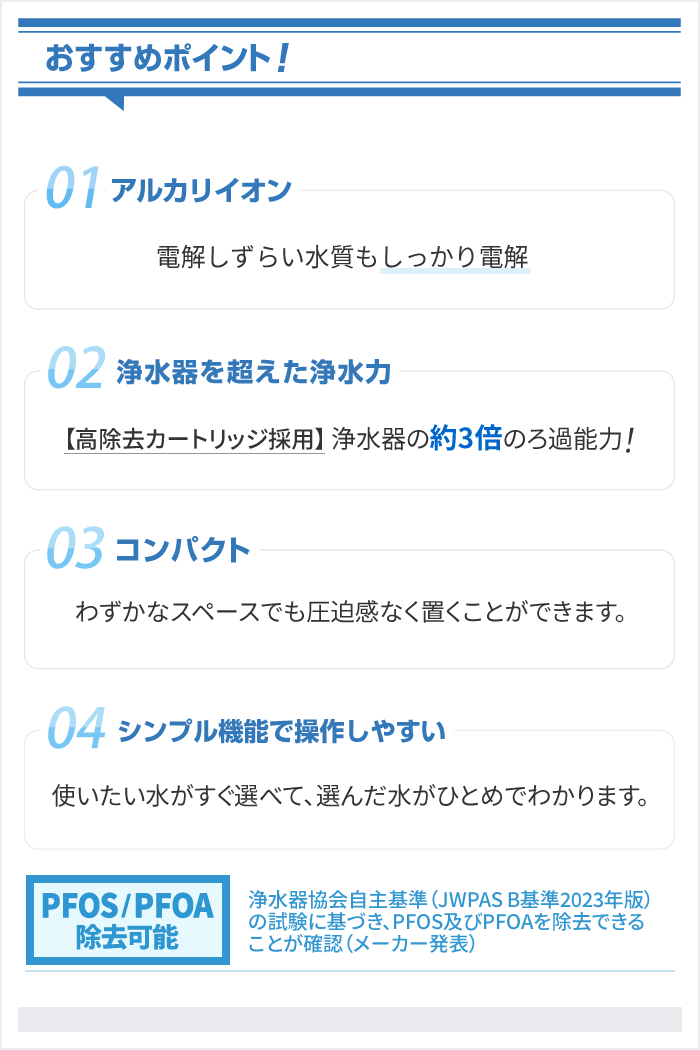 [アルカリイオン]電解しずらい水質もしっかり電解。[浄水力]【高除去カートリッジ採用】浄水器の約3倍のろ過能力(除去対象19物質)[コンパクト]わずかなスペースでも圧迫感なく置くことができます。。[簡単操作]シンプル機能で操作しやすい