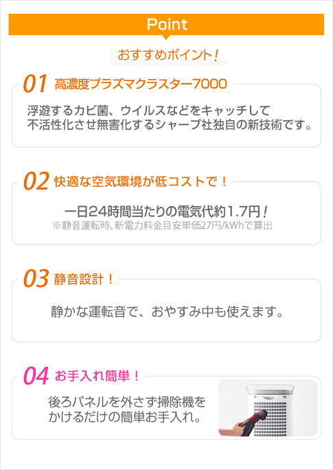 高濃度プラズマクラスター7000(浮遊するカビ菌、ウイルスなどをキャッチして
不活性化させ無害化するシャープ社独自の新技術です)・一日24時間当たりの電気代約1.7円・静音設計・お手入れ簡単・花粉運転機能搭載